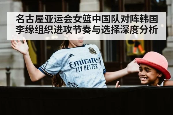 名古屋亚运会女篮中国队对阵韩国 李缘组织进攻节奏与选择深度分析